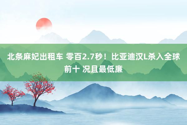 北条麻妃出租车 零百2.7秒！比亚迪汉L杀入全球前十 况且最低廉