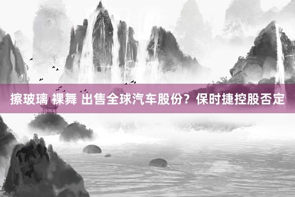 擦玻璃 裸舞 出售全球汽车股份？保时捷控股否定
